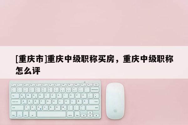 [重慶市]重慶中級職稱買房，重慶中級職稱怎么評
