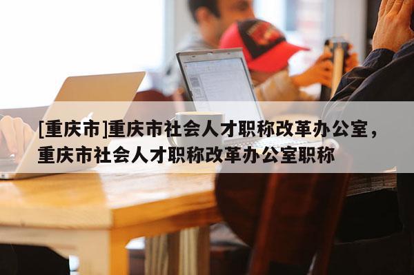 [重慶市]重慶市社會人才職稱改革辦公室，重慶市社會人才職稱改革辦公室職稱