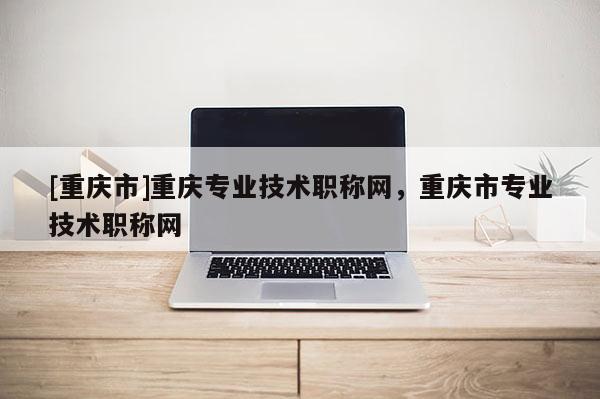[重慶市]重慶專業技術職稱網，重慶市專業技術職稱網