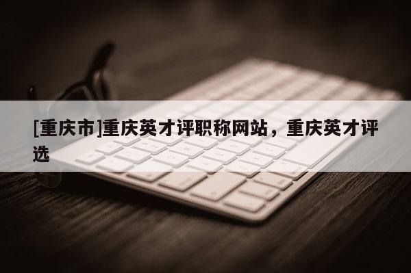 [重慶市]重慶英才評職稱網站，重慶英才評選