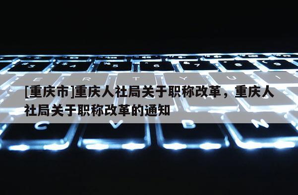 [重慶市]重慶人社局關(guān)于職稱改革，重慶人社局關(guān)于職稱改革的通知