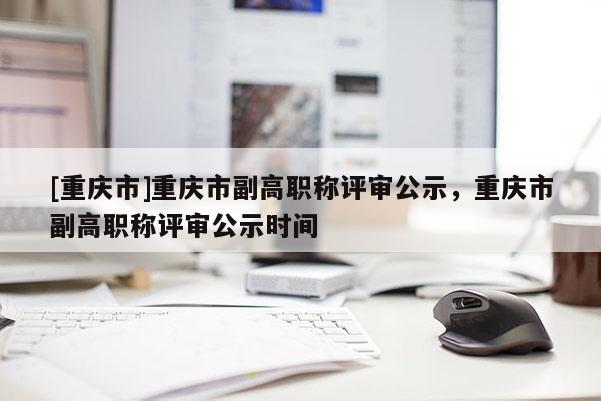 [重慶市]重慶市副高職稱評審公示，重慶市副高職稱評審公示時間