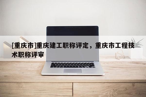 [重慶市]重慶建工職稱評定，重慶市工程技術職稱評審
