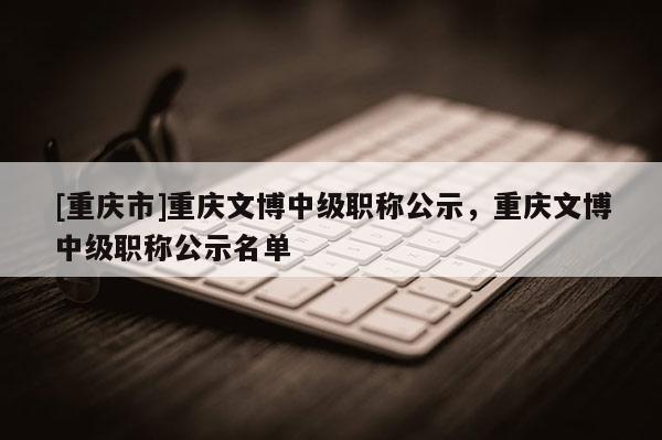 [重慶市]重慶文博中級(jí)職稱公示，重慶文博中級(jí)職稱公示名單