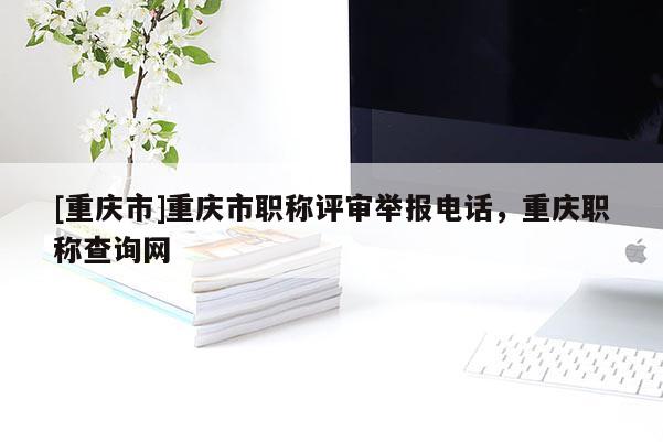 [重慶市]重慶市職稱評(píng)審舉報(bào)電話，重慶職稱查詢網(wǎng)