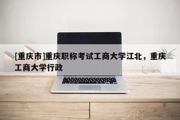 [重慶市]重慶職稱考試工商大學(xué)江北，重慶工商大學(xué)行政