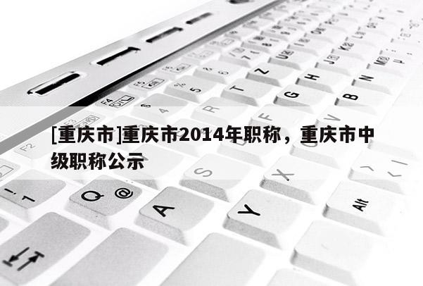 [重慶市]重慶市2014年職稱，重慶市中級職稱公示