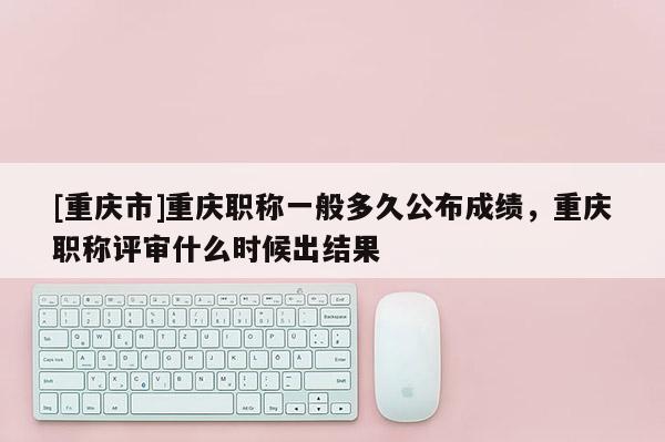 [重慶市]重慶職稱一般多久公布成績，重慶職稱評審什么時候出結果