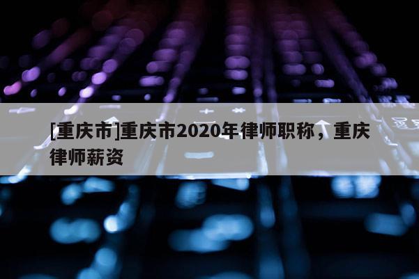 [重慶市]重慶市2020年律師職稱，重慶律師薪資