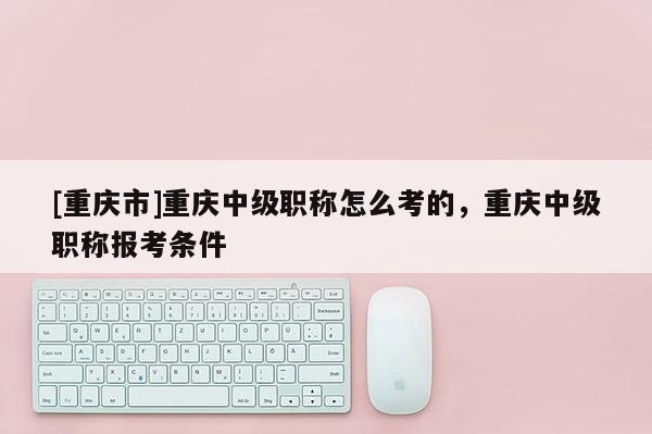 [重慶市]重慶中級職稱怎么考的，重慶中級職稱報考條件