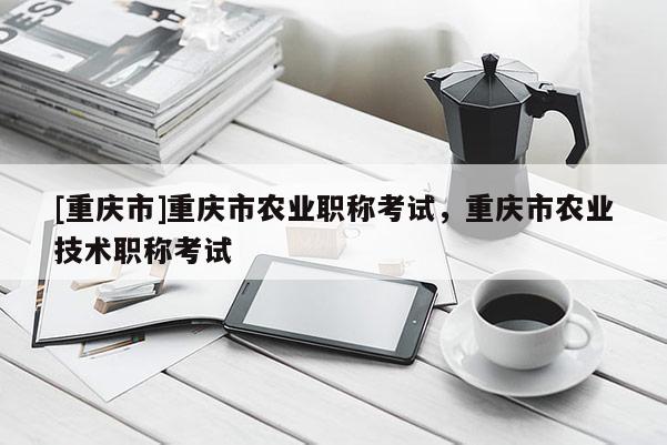 [重慶市]重慶市農業職稱考試，重慶市農業技術職稱考試