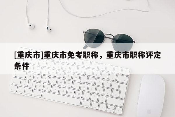[重慶市]重慶市免考職稱，重慶市職稱評定條件