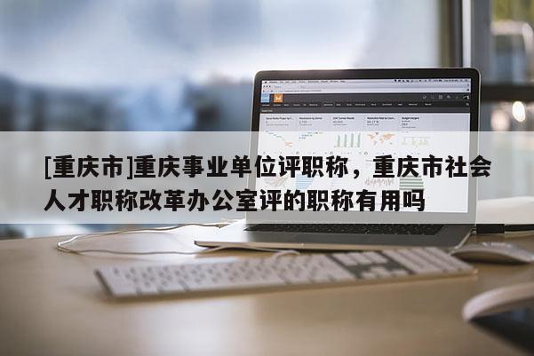 [重慶市]重慶事業單位評職稱，重慶市社會人才職稱改革辦公室評的職稱有用嗎