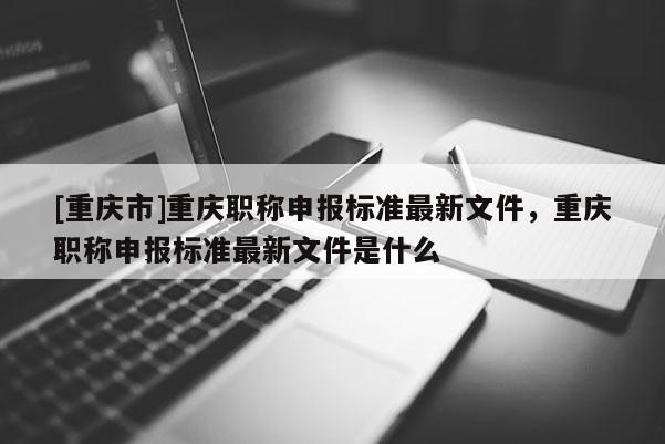 [重慶市]重慶職稱申報標(biāo)準(zhǔn)最新文件，重慶職稱申報標(biāo)準(zhǔn)最新文件是什么