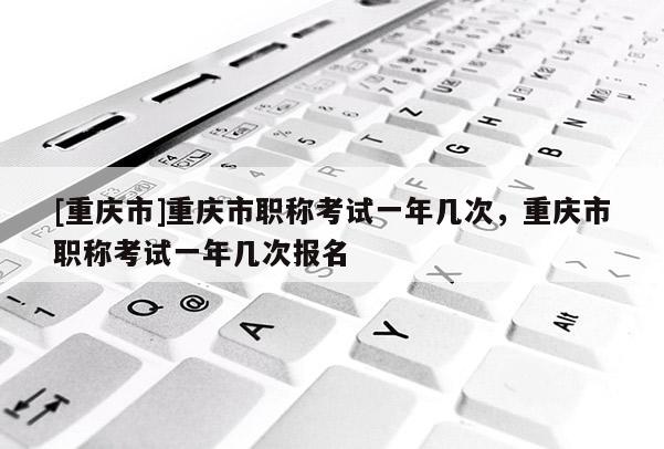 [重慶市]重慶市職稱考試一年幾次，重慶市職稱考試一年幾次報名