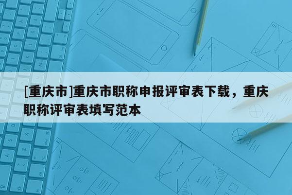 [重慶市]重慶市職稱申報評審表下載，重慶職稱評審表填寫范本