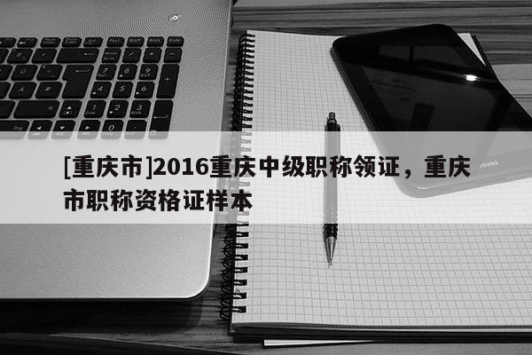 [重慶市]2016重慶中級職稱領證，重慶市職稱資格證樣本