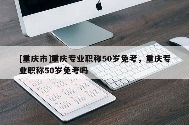 [重慶市]重慶專業(yè)職稱50歲免考，重慶專業(yè)職稱50歲免考嗎