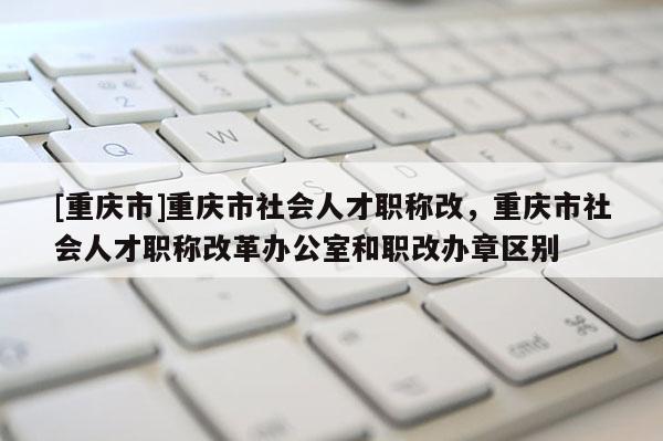 [重慶市]重慶市社會人才職稱改，重慶市社會人才職稱改革辦公室和職改辦章區別