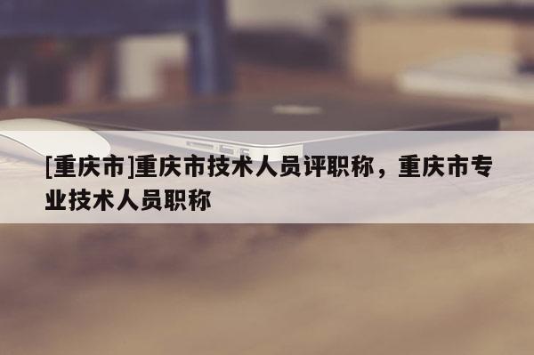 [重慶市]重慶市技術人員評職稱，重慶市專業技術人員職稱