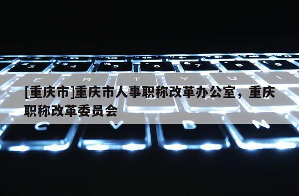[重慶市]重慶市人事職稱改革辦公室，重慶職稱改革委員會