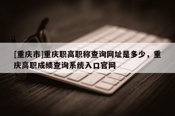 [重慶市]重慶職高職稱查詢網址是多少，重慶高職成績查詢系統入口官網