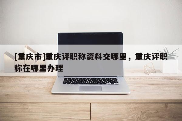 [重慶市]重慶評職稱資料交哪里，重慶評職稱在哪里辦理