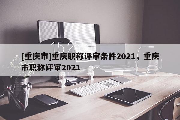 [重慶市]重慶職稱評審條件2021，重慶市職稱評審2021