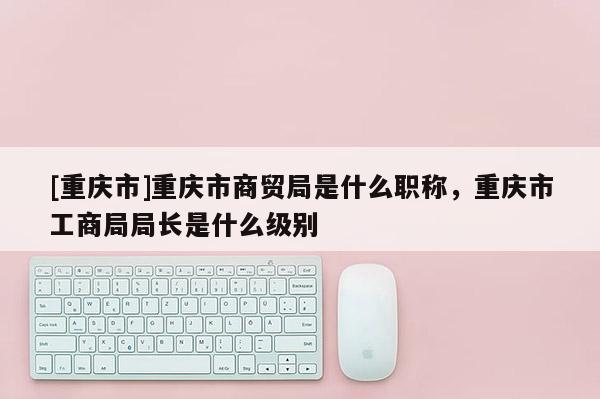[重慶市]重慶市商貿(mào)局是什么職稱，重慶市工商局局長是什么級別