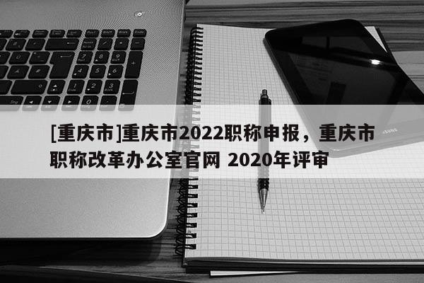 [重慶市]重慶市2022職稱申報，重慶市職稱改革辦公室官網 2020年評審
