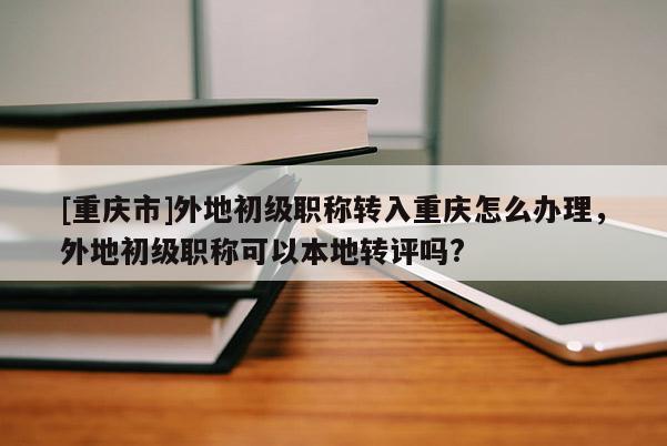 [重慶市]外地初級職稱轉入重慶怎么辦理，外地初級職稱可以本地轉評嗎?