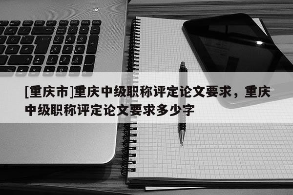 [重慶市]重慶中級職稱評定論文要求，重慶中級職稱評定論文要求多少字