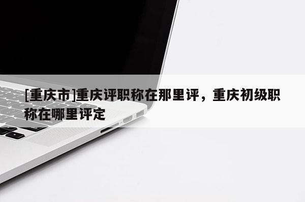 [重慶市]重慶評職稱在那里評，重慶初級職稱在哪里評定