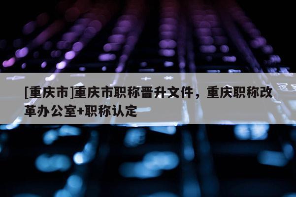 [重慶市]重慶市職稱晉升文件，重慶職稱改革辦公室+職稱認定