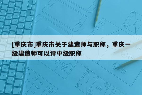 [重慶市]重慶市關(guān)于建造師與職稱，重慶一級建造師可以評中級職稱