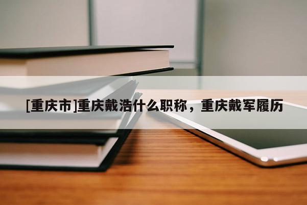 [重慶市]重慶戴浩什么職稱，重慶戴軍履歷