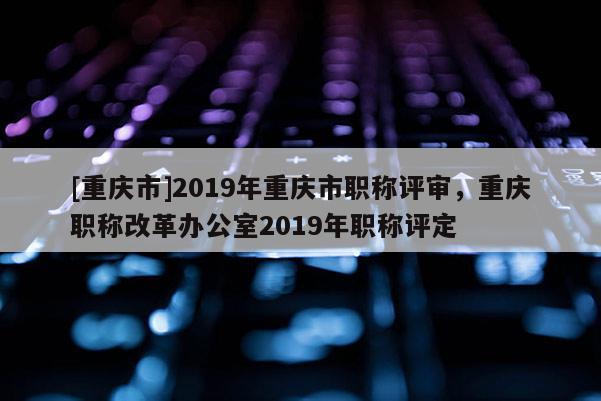 [重慶市]2019年重慶市職稱評審，重慶職稱改革辦公室2019年職稱評定