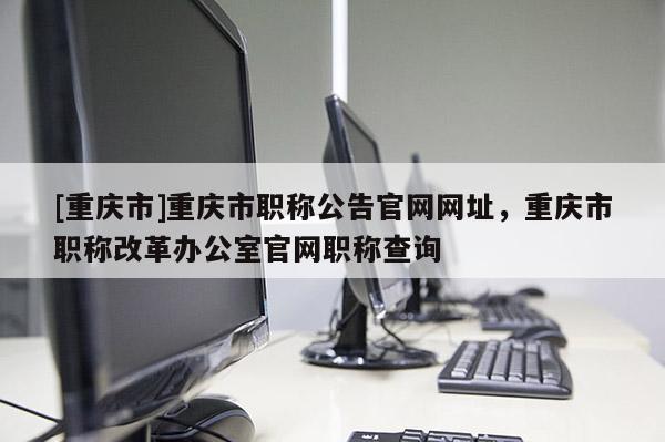 [重慶市]重慶市職稱公告官網網址，重慶市職稱改革辦公室官網職稱查詢