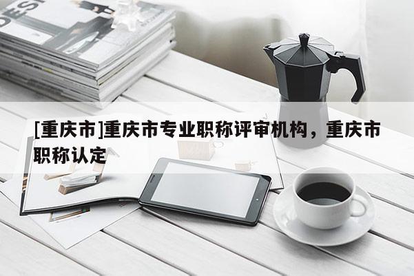 [重慶市]重慶市專業職稱評審機構，重慶市職稱認定