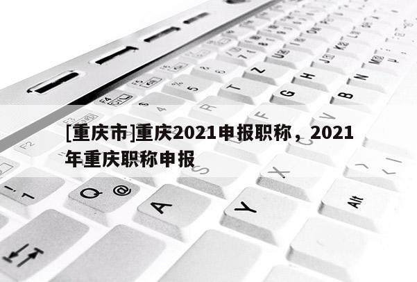 [重慶市]重慶2021申報(bào)職稱，2021年重慶職稱申報(bào)