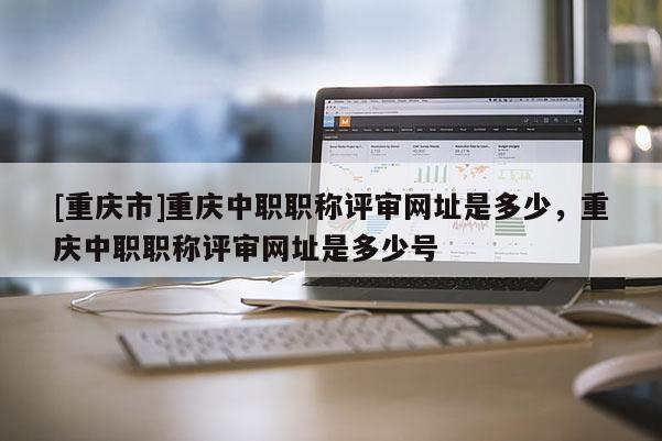 [重慶市]重慶中職職稱評審網(wǎng)址是多少，重慶中職職稱評審網(wǎng)址是多少號