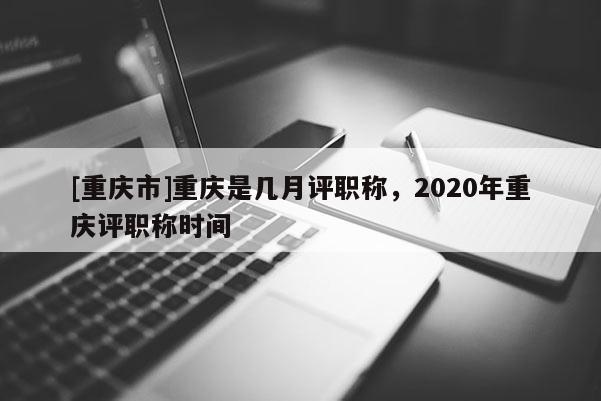 [重慶市]重慶是幾月評職稱，2020年重慶評職稱時間