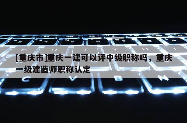 [重慶市]重慶一建可以評中級職稱嗎，重慶一級建造師職稱認定