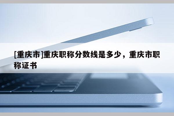 [重慶市]重慶職稱分數線是多少，重慶市職稱證書