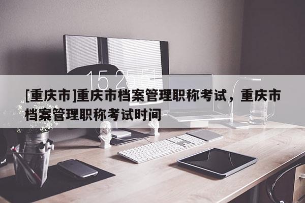 [重慶市]重慶市檔案管理職稱考試，重慶市檔案管理職稱考試時間