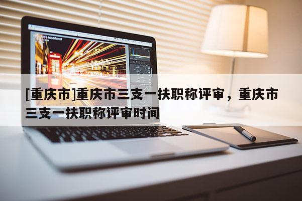 [重慶市]重慶市三支一扶職稱評審，重慶市三支一扶職稱評審時間