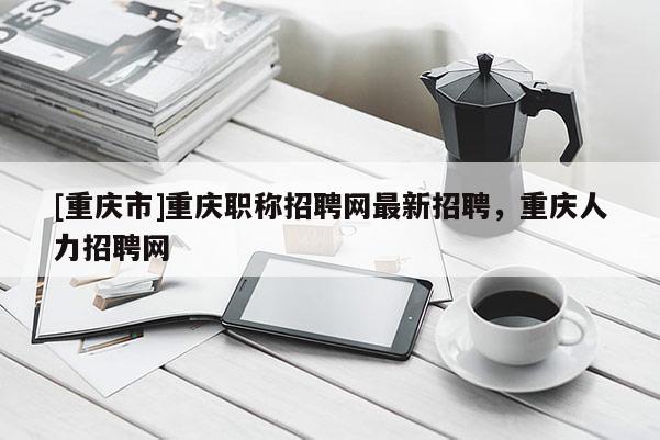[重慶市]重慶職稱招聘網最新招聘，重慶人力招聘網