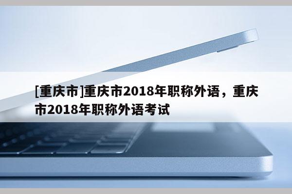[重慶市]重慶市2018年職稱外語，重慶市2018年職稱外語考試