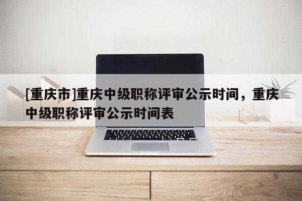[重慶市]重慶中級職稱評審公示時間，重慶中級職稱評審公示時間表