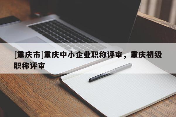 [重慶市]重慶中小企業職稱評審，重慶初級職稱評審